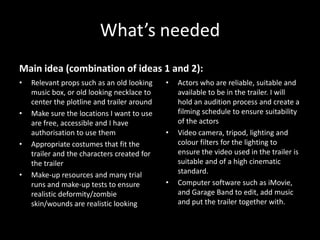 What’s needed
Main idea (combination of ideas 1 and 2):
•   Relevant props such as an old looking    •   Actors who are reliable, suitable and
    music box, or old looking necklace to        available to be in the trailer. I will
    center the plotline and trailer around       hold an audition process and create a
•   Make sure the locations I want to use        filming schedule to ensure suitability
    are free, accessible and I have              of the actors
    authorisation to use them                •   Video camera, tripod, lighting and
•   Appropriate costumes that fit the            colour filters for the lighting to
    trailer and the characters created for       ensure the video used in the trailer is
    the trailer                                  suitable and of a high cinematic
•   Make-up resources and many trial             standard.
    runs and make-up tests to ensure         •   Computer software such as iMovie,
    realistic deformity/zombie                   and Garage Band to edit, add music
    skin/wounds are realistic looking            and put the trailer together with.
 
