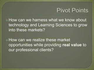  How  can we harness what we know about
 technology and Learning Sciences to grow
 into these markets?

 How can we realize these market
 opportunities while providing real value to
 our professional clients?
 