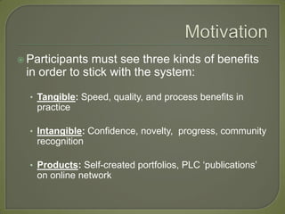  Participants must see three kinds of benefits
 in order to stick with the system:

  • Tangible: Speed, quality, and process benefits in
   practice

  • Intangible: Confidence, novelty, progress, community
   recognition

  • Products: Self-created portfolios, PLC ‘publications’
   on online network
 