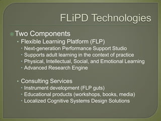  Two Components
   • Flexible Learning Platform (FLP)
      Next-generation Performance Support Studio
      Supports adult learning in the context of practice
      Physical, Intellectual, Social, and Emotional Learning
      Advanced Research Engine

   • Consulting Services
      Instrument development (FLP guts)
      Educational products (workshops, books, media)
      Localized Cognitive Systems Design Solutions
 