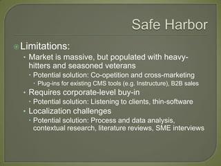  Limitations:
   • Market is massive, but populated with heavy-
    hitters and seasoned veterans
     Potential solution: Co-opetition and cross-marketing
      Plug-ins for existing CMS tools (e.g. Instructure), B2B sales
  • Requires corporate-level buy-in
     Potential solution: Listening to clients, thin-software
  • Localization challenges
     Potential solution: Process and data analysis,
      contextual research, literature reviews, SME interviews
 