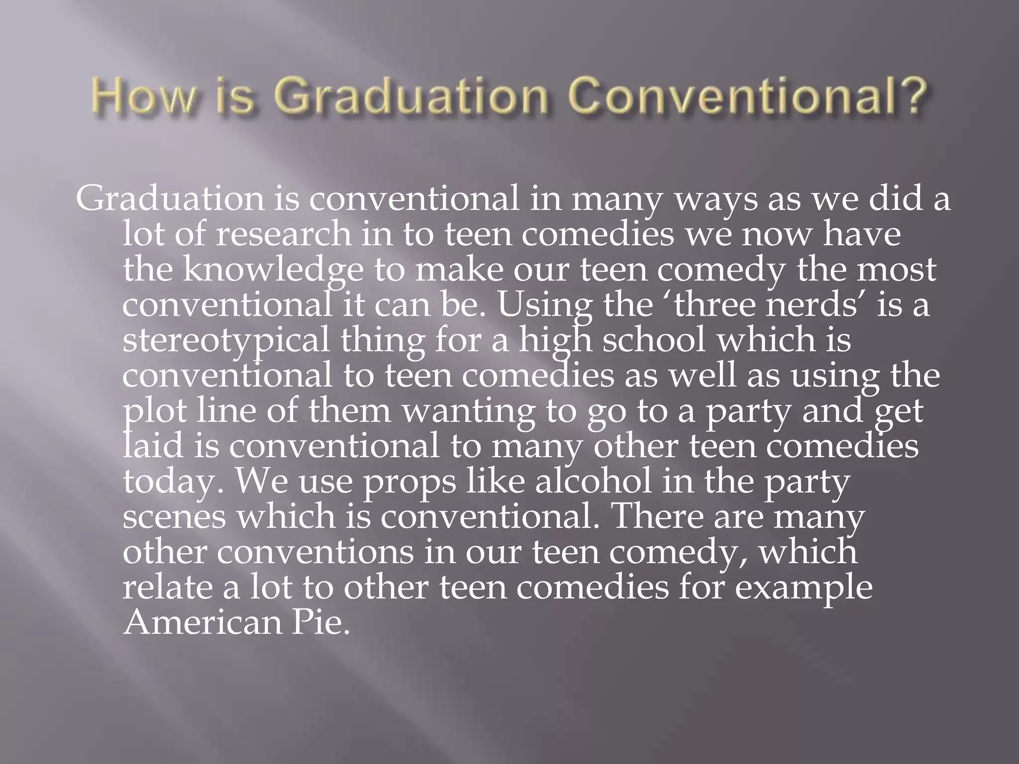 Graduation is conventional in many ways as we did a
  lot of research in to teen comedies we now have
  the knowledge to make our teen comedy the most
  conventional it can be. Using the ‘three nerds’ is a
  stereotypical thing for a high school which is
  conventional to teen comedies as well as using the
  plot line of them wanting to go to a party and get
  laid is conventional to many other teen comedies
  today. We use props like alcohol in the party
  scenes which is conventional. There are many
  other conventions in our teen comedy, which
  relate a lot to other teen comedies for example
  American Pie.
 