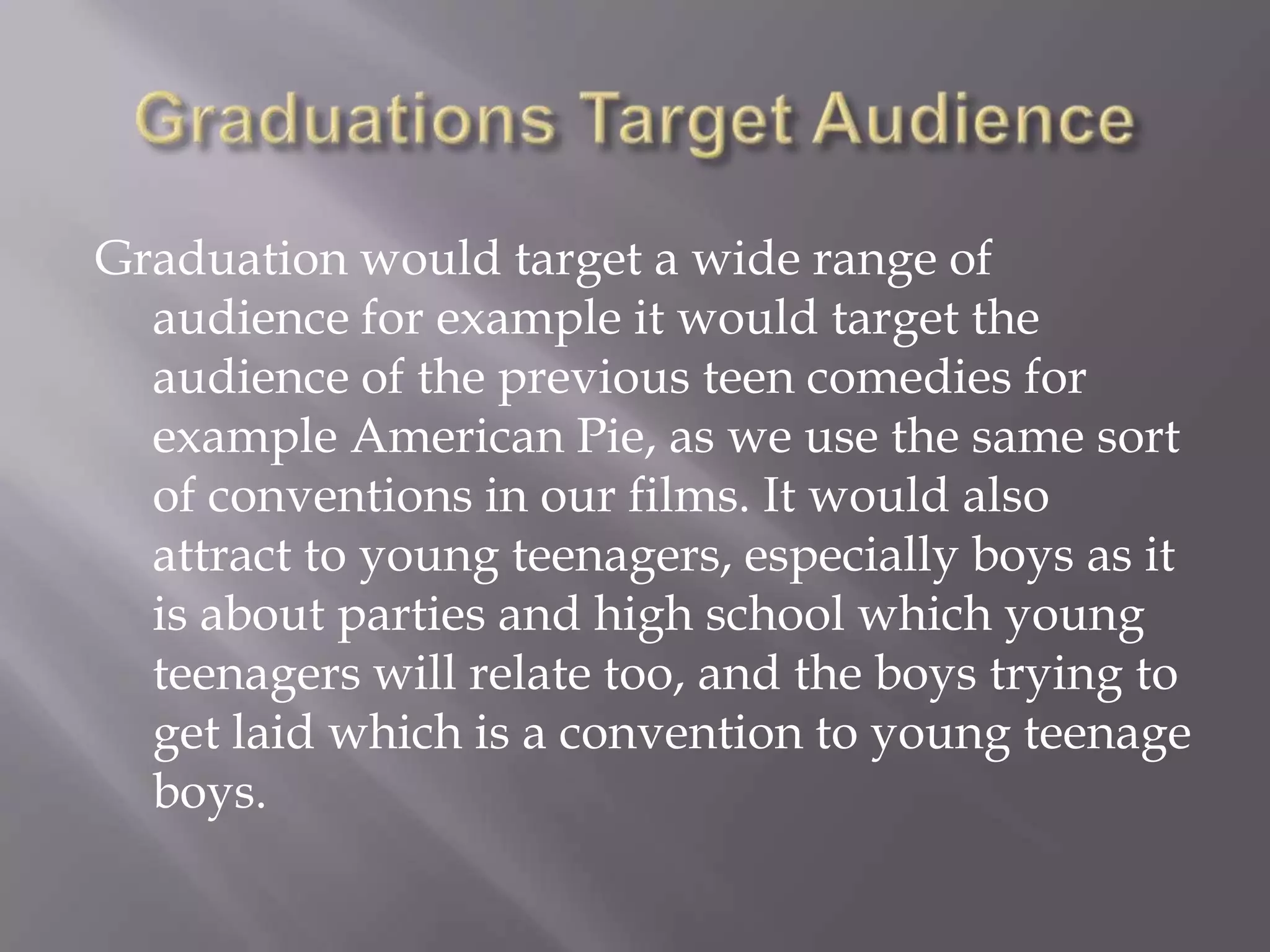 Graduation would target a wide range of
  audience for example it would target the
  audience of the previous teen comedies for
  example American Pie, as we use the same sort
  of conventions in our films. It would also
  attract to young teenagers, especially boys as it
  is about parties and high school which young
  teenagers will relate too, and the boys trying to
  get laid which is a convention to young teenage
  boys.
 