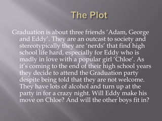 Graduation is about three friends ‘Adam, George
  and Eddy’. They are an outcast to society and
  stereotypically they are ‘nerds’ that find high
  school life hard, especially for Eddy who is
  madly in love with a popular girl ‘Chloe’. As
  it’s coming to the end of their high school years
  they decide to attend the Graduation party
  despite being told that they are not welcome.
  They have lots of alcohol and turn up at the
  party in for a crazy night. Will Eddy make his
  move on Chloe? And will the other boys fit in?
 