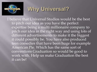 I believe that Universal Studios would be the best
   to pitch our idea as you have the perfect
   expertise being a multi millionaire company to
   pitch our idea in the right way and using lots of
   different advertisements to make it the biggest
   it could possibly be. You have also produced
   teen comedies that have been huge for example
   American Pie. Which has the same sort of
   conventions Graduation so would be good to
   work with. Help us make Graduation the best
   it can be!
 