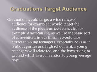 Graduation would target a wide range of
  audience for example it would target the
  audience of the previous teen comedies for
  example American Pie, as we use the same sort
  of conventions in our films. It would also
  attract to young teenagers, especially boys as it
  is about parties and high school which young
  teenagers will relate too, and the boys trying to
  get laid which is a convention to young teenage
  boys.
 