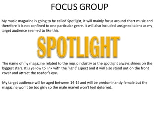FOCUS GROUP
My music magazine is going to be called Spotlight, it will mainly focus around chart music and
therefore it is not confined to one particular genre. It will also included unsigned talent as my
target audience seemed to like this.




The name of my magazine related to the music industry as the spotlight always shines on the
biggest stars. It is yellow to link with the ‘light’ aspect and it will also stand out on the front
cover and attract the reader’s eye.

My target audience will be aged between 14-19 and will be predominantly female but the
magazine won’t be too girly so the male market won’t feel deterred.
 