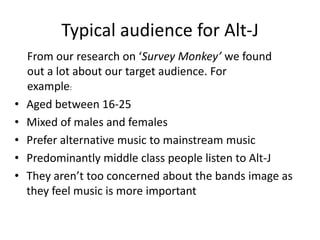 Typical audience for Alt-J
    From our research on ‘Survey Monkey’ we found
    out a lot about our target audience. For
    example:
•   Aged between 16-25
•   Mixed of males and females
•   Prefer alternative music to mainstream music
•   Predominantly middle class people listen to Alt-J
•   They aren’t too concerned about the bands image as
    they feel music is more important
 