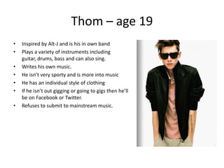Thom – age 19
•   Inspired by Alt-J and is his in own band
•   Plays a variety of instruments including
    guitar, drums, bass and can also sing.
•   Writes his own music.
•   He isn’t very sporty and is more into music
•   He has an individual style of clothing
•   If he isn’t out gigging or going to gigs then he’ll
    be on Facebook or Twitter.
•   Refuses to submit to mainstream music.
 