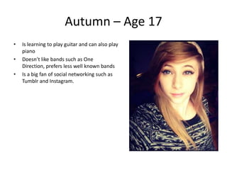 Autumn – Age 17
•   Is learning to play guitar and can also play
    piano
•   Doesn’t like bands such as One
    Direction, prefers less well known bands
•   Is a big fan of social networking such as
    Tumblr and Instagram.
 