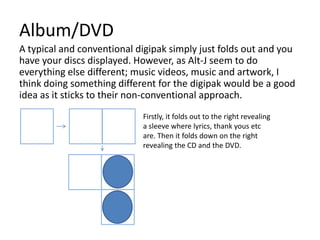 Album/DVD
A typical and conventional digipak simply just folds out and you
have your discs displayed. However, as Alt-J seem to do
everything else different; music videos, music and artwork, I
think doing something different for the digipak would be a good
idea as it sticks to their non-conventional approach.
                            Firstly, it folds out to the right revealing
                            a sleeve where lyrics, thank yous etc
                            are. Then it folds down on the right
                            revealing the CD and the DVD.
 