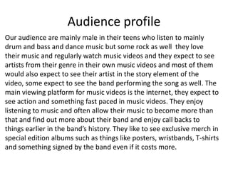 Audience profile
Our audience are mainly male in their teens who listen to mainly
drum and bass and dance music but some rock as well they love
their music and regularly watch music videos and they expect to see
artists from their genre in their own music videos and most of them
would also expect to see their artist in the story element of the
video, some expect to see the band performing the song as well. The
main viewing platform for music videos is the internet, they expect to
see action and something fast paced in music videos. They enjoy
listening to music and often allow their music to become more than
that and find out more about their band and enjoy call backs to
things earlier in the band’s history. They like to see exclusive merch in
special edition albums such as things like posters, wristbands, T-shirts
and something signed by the band even if it costs more.
 