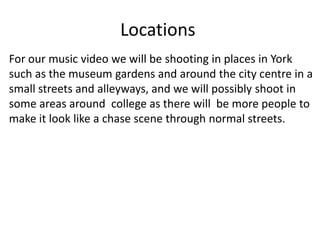 Locations
For our music video we will be shooting in places in York
such as the museum gardens and around the city centre in a
small streets and alleyways, and we will possibly shoot in
some areas around college as there will be more people to
make it look like a chase scene through normal streets.
 