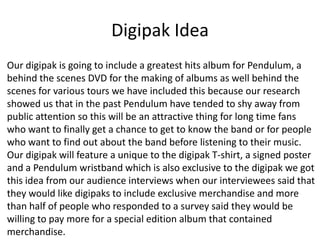 Digipak Idea
Our digipak is going to include a greatest hits album for Pendulum, a
behind the scenes DVD for the making of albums as well behind the
scenes for various tours we have included this because our research
showed us that in the past Pendulum have tended to shy away from
public attention so this will be an attractive thing for long time fans
who want to finally get a chance to get to know the band or for people
who want to find out about the band before listening to their music.
Our digipak will feature a unique to the digipak T-shirt, a signed poster
and a Pendulum wristband which is also exclusive to the digipak we got
this idea from our audience interviews when our interviewees said that
they would like digipaks to include exclusive merchandise and more
than half of people who responded to a survey said they would be
willing to pay more for a special edition album that contained
merchandise.
 