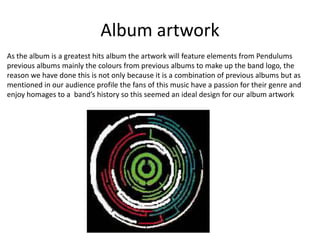 Album artwork
As the album is a greatest hits album the artwork will feature elements from Pendulums
previous albums mainly the colours from previous albums to make up the band logo, the
reason we have done this is not only because it is a combination of previous albums but as
mentioned in our audience profile the fans of this music have a passion for their genre and
enjoy homages to a band’s history so this seemed an ideal design for our album artwork
 
