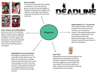 Name: Deadline
                                  It’s short and memorable with multiple
                                  connotations. It not only suits the
                                  genre, but also the overall straight up
                                  rebellious attitude of the magazine and
                                  audience. To the right I have placed a
                                  rough idea of what font I’d use for the
                                  masthead.




                                                                                                      Target Audience: 15 – 25 year olds
                                                                                                      This is because they are the most
                                                                                                      invested in the media and music
Colour Scheme: Green/Black/White                                                                      industry. From my audience
As you can see from my examples                                 Magazine                              research I discovered predominantly
above; 4 big time music magazine’s                                                                    male readers. Following this I will
already use the pallet of red, black                                                                  use bold text and not over
and white. I want my magazine to                                                                      glamourize the pages. There will a
stand apart in each aspect possible                                                                   variety of male and female artists to
and the generic colour scheme                                                                         aspire to and idealise.
seems to be something they all
overlooked.



               Style/Attitude: Succinct & Chaotic
                                                                            Cost: £2.50
               My magazine is going to be to the
                                                                            Following my survey it became apparent the
               point with all the need to know. This
                                                                            preferred price was between £2 and £3.
               takes into consideration my target
                                                                            Therefore, despite the fact people rarely
               audience who don’t want their time or
                                                                            purchase magazines, I will be publishing
               money wasted, but their social lives
                                                                            mine weekly. This offers the audience a
               assisted. Chaotic appeals to the style
                                                                            wider variation across the month. Reaching
               of my target audience, this will be
                                                                            and appealing to more people.
               portrayed in the layering of images
               and text.
 