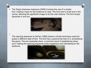 O   The Texas chainsaw massacre (2006) involves the use of a simple
    font, making it easy for the audience to read. The font size is small and in the
    corner, allowing the significant image to be the main feature. The font simply
    dissolves in and out.




O
    The opening sequence to Se7en (1995) shows a similar technique used but
    poses a different style of font. The font has a paranormal look to it, symbolising
    the genre. The two examples show a common trend of establishing close-
    up’s, making the opening sequence more mysterious and interesting for the
    audience.
 