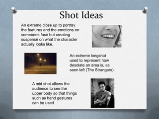 Shot Ideas
An extreme close up to portray
the features and the emotions on
someones face but creating
suspense on what the character
actually looks like.

                          An extreme longshot
                          used to represent how
                          desolate an area is, as
                          seen left (The Strangers)


      A mid shot allows the
      audience to see the
      upper body so that things
      such as hand gestures
      can be used
 