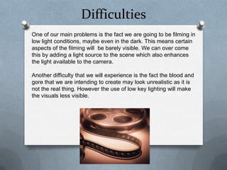 Difficulties
One of our main problems is the fact we are going to be filming in
low light conditions, maybe even in the dark. This means certain
aspects of the filming will be barely visible. We can over come
this by adding a light source to the scene which also enhances
the light available to the camera.

Another difficulty that we will experience is the fact the blood and
gore that we are intending to create may look unrealistic as it is
not the real thing. However the use of low key lighting will make
the visuals less visible.
 