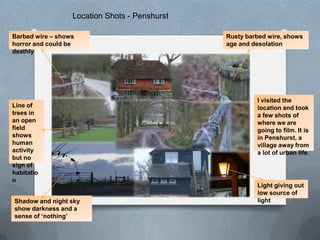 Location Shots - Penshurst

Barbed wire – shows                            Rusty barbed wire, shows
horror and could be                            age and desolation
deathly




                                                        I visited the
Line of                                                 location and took
trees in                                                a few shots of
an open                                                 where we are
field                                                   going to film. It is
shows                                                   in Penshurst, a
human                                                   village away from
activity                                                a lot of urban life.
but no
sign of
habitatio
n
                                                        Light giving out
                                                        low source of
Shadow and night sky                                    light
show darkness and a
sense of ‘nothing’
 