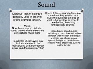 Sound
 Dialogue; lack of dialogue      Sound Effects; sound effects are
                                   sometimes key in a film as it
 generally used in order to       gives the audience an idea of
  create dramatic tension.        what is happening, in order to
                                      be effective, avoid any
            Music                     unnecessary sounds.
 Non- linear sound; distorted
sound waves which makes the            Soundtrack; soundtrack in
   atmosphere much more           particularly a horror has a slow beat
                                   to match with the lack of dialogue
                                       whereas in a chase a more
  Incidental Music; avoid any      upbeat, fast paced music is used
    incidental music in the        leading with a crescendo building
 background as it may detract                 up the tension
 away from the main story line
 
