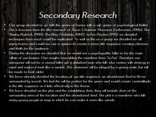 Secondary Research
• Our group decided to go with the genre of horror, with a sub genre of psychological thriller.
• This is because from the film research of ;Texas Chainsaw Massacre (Liebesman, 2006); The
  Shining (Kubrick, 1980); The Ring (Verbinski, 2002), Se7en (Fincher, 1995) we decided
  techniques from each could be replicated. As well as this as a group we decided we all
  enjoy horror and could use our a opinion to create a tense title sequence creating climaxes
  and thrills for the audience.
• During the discussion we decided that we would use a psychopathic killer to be the main
  villain of our feature. One maybe resembling the murderer from 'Se7en'. Therefore our
  antagonist will not be a crazed killer yet a disturbed man who kills who victims with strategy in
  mind and makes it look like a suicide. The character will be played by a young male, but will
  be made to look older.
• We have already decided the location of our title sequence, an abandoned shed in Hever
  surrounded by woods. We feel this will be perfect for the genre and would create verisimilitude
  in the title sequence as it links effectively to the theme.
• We have decided on the plot, and the establishing shots, they will include shots of the
  surrounding area of the location and the abandoned shed. The plot is a murderer who kills
  many young people in ways in which he can make it seem like suicide.
 