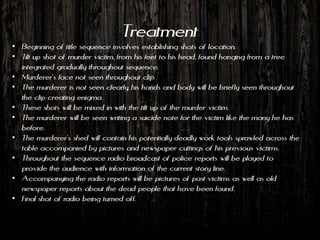Treatment
• Beginning of title sequence involves establishing shots of location.
• Tilt up shot of murder victim, from his feet to his head, found hanging from a tree
  integrated gradually throughout sequence.
• Murderer’s face not seen throughout clip.
• The murderer is not seen clearly, his hands and body will be briefly seen throughout
  the clip creating enigma.
• These shots will be mixed in with the tilt up of the murder victim.
• The murderer will be seen writing a suicide note for the victim like the many he has
  before.
• The murderer’s shed will contain his potentially deadly work tools sprawled across the
  table accompanied by pictures and newspaper cuttings of his previous victims.
• Throughout the sequence radio broadcast of police reports will be played to
  provide the audience with information of the current story line.
• Accompanying the radio reports will be pictures of past victims as well as old
  newspaper reports about the dead people that have been found.
• Final shot of radio being turned off.
 