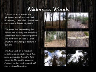 Wilderness Woods
After our location reccie to
wilderness woods we decided
upon using a wooded area as our
location for the tile sequence.

The eerie feel created by the
woods was exactly the mood we
wanted for the our title sequence.
We did however want a small
structure or building to feature in
our film.

We then went on a location
reccie to rook birch wood. We
have permission from the land
owner to film on the property.
Pictures on the next page fit with
our preferred location.
 