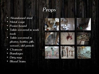 Props
•   Abandoned shed
•   Metal cage
•   Poster board
•   Table covered in work
    tools
•   Table covered in
    photos, bottles, pills,
    scissors, old pencils
•   Chainsaw
•   Bandages
•   Dirty rags
•   Blood Stains
 