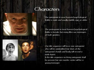 Characters
    The antagonist in most horrors/psychological
    thriller is male and usually middle age or older.


    The protagonist in most horrors/psychological
    thriller is female, but many films use teenagers
    of both genders.



    Our title sequence will have one antagonist
    who will be unidentified, but shots of the
    antagonist's hands and body will reveal a
    male figure.
    In the title sequence no living antagonist shall
    be present, but our murder victim will be a
    young teenager.
 