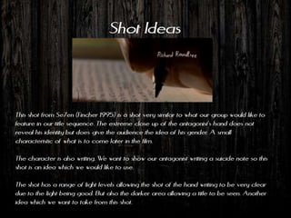 Shot Ideas



This shot from Se7en (Fincher 1995) is a shot very similar to what our group would like to
feature in our title sequence. The extreme close up of the antagonist’s hand does not
reveal his identity but does give the audience the idea of his gender. A small
characteristic of what is to come later in the film.

The character is also writing. We want to show our antagonist writing a suicide note so this
shot is an idea which we would like to use.

The shot has a range of light levels allowing the shot of the hand writing to be very clear
due to the light being good. But also the darker area allowing a title to be seen. Another
idea which we want to take from this shot.
 