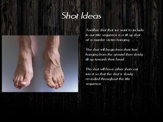 Shot Ideas
      Another shot that we want to include
      in our title sequence is a tilt up shot
      of a murder victim hanging.

      The shot will begin from their feet
      hanging from the ground then slowly
      tilt up towards their head.

      This shot will have other shots cut
      into it so that the shot is slowly
      revealed throughout the title
      sequence.
 