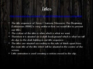 Titles
 http://www.youtube.com/watch?v=suold-07Zik&feature=player_embedded


• The title sequence of Texas Chainsaw Massacre: The Beginning
  (Liebesman 2006) is very similar in how we would like to present
  our titles.
• The colour of the titles is white which is what we want.
• Therefore it is situated on a dark background which is what we will
  do due to the dark lighting in out title sequence.
• The titles are situated according to the rule of thirds apart from
  the main title of the film which will be situated in the centre of the
  screen.
• Little animation is used creating a serious mood to the clip.
 