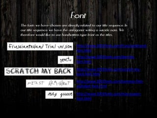 Font
The fonts we have chosen are directly related to our title sequence. In
our title sequence we have the antagonist writing a suicide note. We
therefore would like to use handwritten type front as the titles.

                                     http://www.1001fonts.com/frusciantehand-
                                     font.html
                                     http://www.1001fonts.com/denrito-
                                     font.html
                                     http://www.1001fonts.com/scratch-my-
                                     back-font.html
                                     http://www.1001fonts.com/tommys-first-
                                     alphabet-font.html
                                     http://www.1001fonts.com/may-queen-
                                     font.html
 