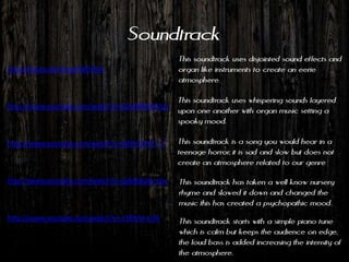 Soundtrack
                                             This soundtrack uses disjointed sound effects and
http://youtu.be/Vnxar6WH3sk                  organ like instruments to create an eerie
                                             atmosphere.

                                             This soundtrack uses whispering sounds layered
http://www.youtube.com/watch?v=Q2yRBMJNVvU
                                             upon one another with organ music setting a
                                             spooky mood.

http://www.youtube.com/watch?v=tMhVDFtK7_Y   This soundtrack is a song you would hear in a
                                             teenage horror, it is sad and slow but does not
                                             create an atmosphere related to our genre

http://www.youtube.com/watch?v=ogMk8u8v-Gw   This soundtrack has taken a well know nursery
                                             rhyme and slowed it down and changed the
                                             music this has created a psychopathic mood.
http://www.youtube.com/watch?v=13Rh9c-tUlk   This soundtrack starts with a simple piano tune
                                             which is calm but keeps the audience on edge,
                                             the loud bass is added increasing the intensity of
                                             the atmosphere.
 