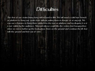 Difficulties
The shot of our victim being hung will be hard to film. We will need a solid tree branch
or platform to hang our victim from without putting them in danger or at any risk. We
can use a harness to hang them safely from the tree or platform and try disguise it so it
is not visible by the audience. Alternatively we could film the victims feet hanging then
when we move further up the body place them on the ground and continue the tilt shot
with the ground and feet out of view.
 