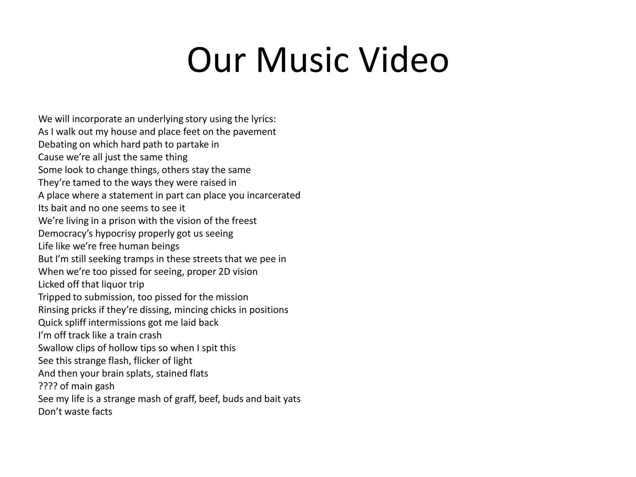 Our Music Video
We will incorporate an underlying story using the lyrics:
As I walk out my house and place feet on the pavement
Debating on which hard path to partake in
Cause we’re all just the same thing
Some look to change things, others stay the same
They’re tamed to the ways they were raised in
A place where a statement in part can place you incarcerated
Its bait and no one seems to see it
We’re living in a prison with the vision of the freest
Democracy’s hypocrisy properly got us seeing
Life like we’re free human beings
But I’m still seeking tramps in these streets that we pee in
When we’re too pissed for seeing, proper 2D vision
Licked off that liquor trip
Tripped to submission, too pissed for the mission
Rinsing pricks if they’re dissing, mincing chicks in positions
Quick spliff intermissions got me laid back
I’m off track like a train crash
Swallow clips of hollow tips so when I spit this
See this strange flash, flicker of light
And then your brain splats, stained flats
???? of main gash
See my life is a strange mash of graff, beef, buds and bait yats
Don’t waste facts
 