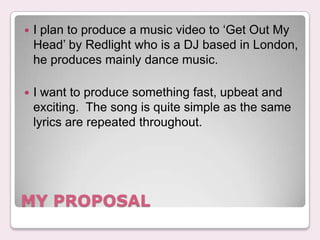 ?   I plan to produce a music video to Get Out My
    Head by Redlight who is a DJ based in London,
    he produces mainly dance music.

?   I want to produce something fast, upbeat and
    exciting. The song is quite simple as the same
    lyrics are repeated throughout.




MY PROPOSAL
 
