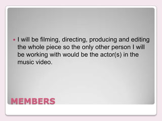 ?   I will be filming, directing, producing and editing
    the whole piece so the only other person I will
    be working with would be the actor(s) in the
    music video.




MEMBERS
 