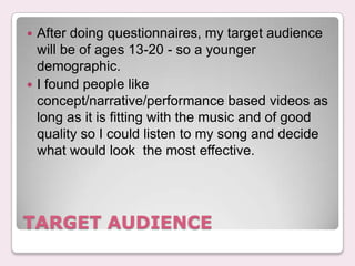 ? After doing questionnaires, my target audience
  will be of ages 13-20 - so a younger
  demographic.
? I found people like
  concept/narrative/performance based videos as
  long as it is fitting with the music and of good
  quality so I could listen to my song and decide
  what would look the most effective.




TARGET AUDIENCE
 