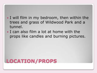 ? I will film in my bedroom, then within the
  trees and grass of Wildwood Park and a
  tunnel.
? I can also film a lot at home with the
  props like candles and burning pictures.




LOCATION/PROPS
 