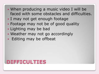 ?   When producing a music video I will be
    faced with some obstacles and difficulties.
?   I may not get enough footage
?   Footage may not be of good quality
?   Lighting may be bad
?   Weather may not go accordingly
?    Editing may be offbeat




DIFFICULTIES
 