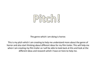 The genre which I am doing is horror.
This is my pitch which I am creating to help me understand more about the genre of
horror and also start thinking about different ideas for my film trailer. This will help me
when I am creating my film trailer as I will be able to look back at this and look at the
different ideas and research which I have on here to help me.
 