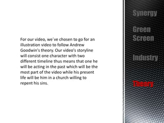 Synergy

For our video, we`ve chosen to go for an
illustration video to follow Andrew
Goodwin's theory. Our video's storyline
will consist one character with two
different timeline thus means that one he
will be acting in the past which will be the
most part of the video while his present
life will be him in a church willing to
repent his sins.

Green
Screen
Industry
Theory

 