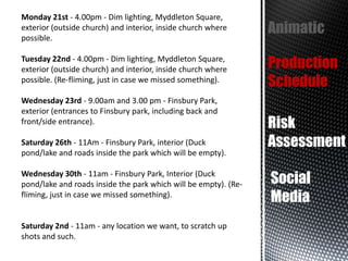 Monday 21st - 4.00pm - Dim lighting, Myddleton Square,
exterior (outside church) and interior, inside church where
possible.

Animatic

Tuesday 22nd - 4.00pm - Dim lighting, Myddleton Square,
exterior (outside church) and interior, inside church where
possible. (Re-fliming, just in case we missed something).

Production
Schedule

Wednesday 23rd - 9.00am and 3.00 pm - Finsbury Park,
exterior (entrances to Finsbury park, including back and
front/side entrance).

Saturday 26th - 11Am - Finsbury Park, interior (Duck
pond/lake and roads inside the park which will be empty).
Wednesday 30th - 11am - Finsbury Park, Interior (Duck
pond/lake and roads inside the park which will be empty). (Refliming, just in case we missed something).

Saturday 2nd - 11am - any location we want, to scratch up
shots and such.

Risk
Assessment
Social
Media

 
