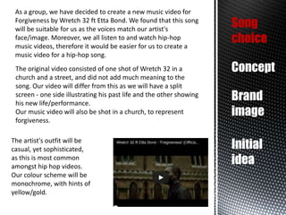As a group, we have decided to create a new music video for
Forgiveness by Wretch 32 ft Etta Bond. We found that this song
will be suitable for us as the voices match our artist's
face/image. Moreover, we all listen to and watch hip-hop
music videos, therefore it would be easier for us to create a
music video for a hip-hop song.
The original video consisted of one shot of Wretch 32 in a
church and a street, and did not add much meaning to the
song. Our video will differ from this as we will have a split
screen - one side illustrating his past life and the other showing
his new life/performance.
Our music video will also be shot in a church, to represent
forgiveness.

The artist's outfit will be
casual, yet sophisticated,
as this is most common
amongst hip hop videos.
Our colour scheme will be
monochrome, with hints of
yellow/gold.

Song
choice
Concept
Brand
image
Initial
idea

 