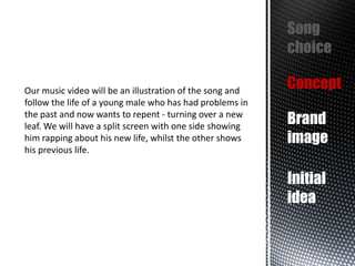 Song
choice
Our music video will be an illustration of the song and
follow the life of a young male who has had problems in
the past and now wants to repent - turning over a new
leaf. We will have a split screen with one side showing
him rapping about his new life, whilst the other shows
his previous life.

Concept
Brand
image
Initial
idea

 