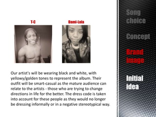 T-C

Dami-Lola

Song
choice
Concept
Brand
image

Our artist's will be wearing black and white, with
yellowy/golden tones to represent the album. Their
outfit will be smart-casual as the mature audience can
relate to the artists - those who are trying to change
directions in life for the better. The dress code is taken
into account for these people as they would no longer
be dressing informally or in a negative stereotypical way.

Initial
idea

 