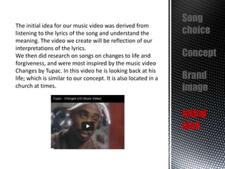 The initial idea for our music video was derived from
listening to the lyrics of the song and understand the
meaning. The video we create will be reflection of our
interpretations of the lyrics.
We then did research on songs on changes to life and
forgiveness, and were most inspired by the music video
Changes by Tupac. In this video he is looking back at his
life; which is similar to our concept. It is also located in a
church at times.

Song
choice
Concept
Brand
image
Initial
idea

 