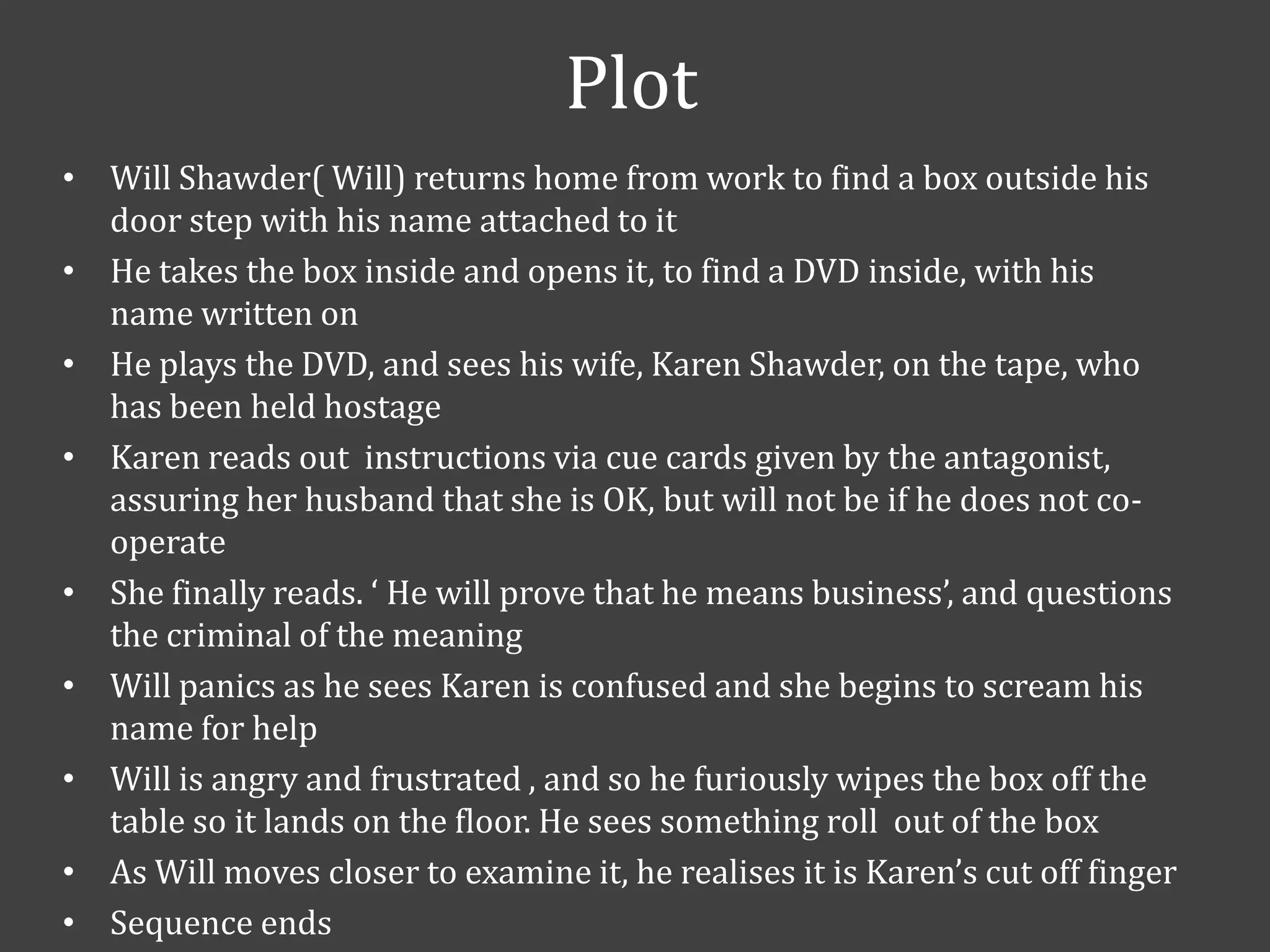 Plot
• Will Shawder( Will) returns home from work to find a box outside his
door step with his name attached to it
• He takes the box inside and opens it, to find a DVD inside, with his
name written on
• He plays the DVD, and sees his wife, Karen Shawder, on the tape, who
has been held hostage
• Karen reads out instructions via cue cards given by the antagonist,
assuring her husband that she is OK, but will not be if he does not cooperate
• She finally reads. ‘ He will prove that he means business’, and questions
the criminal of the meaning
• Will panics as he sees Karen is confused and she begins to scream his
name for help
• Will is angry and frustrated , and so he furiously wipes the box off the
table so it lands on the floor. He sees something roll out of the box
• As Will moves closer to examine it, he realises it is Karen’s cut off finger
• Sequence ends

 